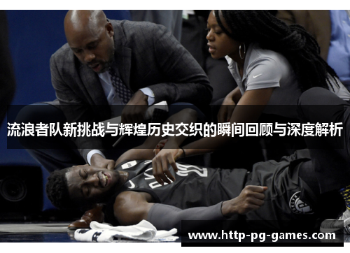 流浪者队新挑战与辉煌历史交织的瞬间回顾与深度解析