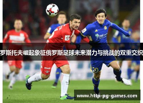 罗斯托夫崛起象征俄罗斯足球未来潜力与挑战的双重交织