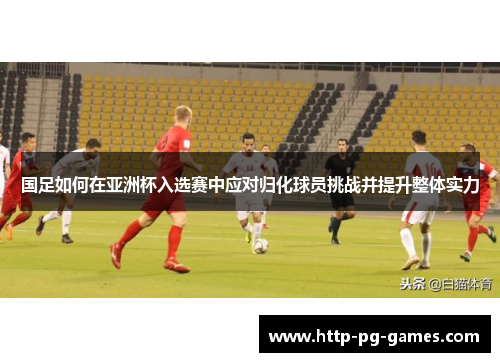 国足如何在亚洲杯入选赛中应对归化球员挑战并提升整体实力