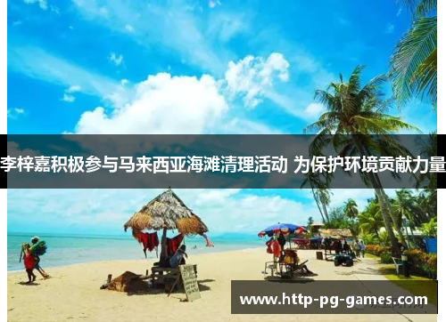 李梓嘉积极参与马来西亚海滩清理活动 为保护环境贡献力量 李梓嘉积极参与马来西亚海滩清理活动 为保护环境贡献力量