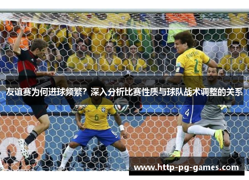 友谊赛为何进球频繁?深入分析比赛性质与球队战术调整的关系 友谊赛为何进球频繁?深入分析比赛性质与球队战术调整的关系