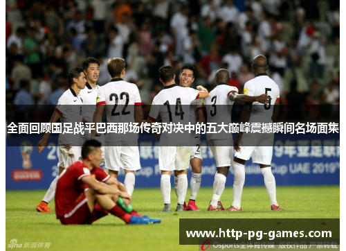 全面回顾国足战平巴西那场传奇对决中的五大巅峰震撼瞬间名场面集