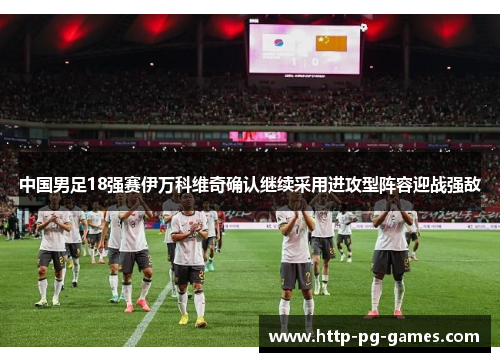 中国男足18强赛伊万科维奇确认继续采用进攻型阵容迎战强敌 中国男足18强赛伊万科维奇确认继续采用进攻型阵容迎战强敌