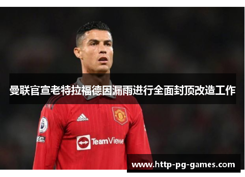 曼联官宣老特拉福德因漏雨进行全面封顶改造工作