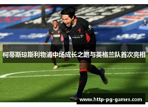 柯蒂斯琼斯利物浦中场成长之路与英格兰队首次亮相