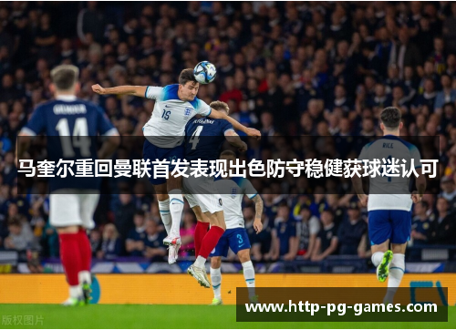马奎尔重回曼联首发表现出色防守稳健获球迷认可 马奎尔重回曼联首发表现出色防守稳健获球迷认可